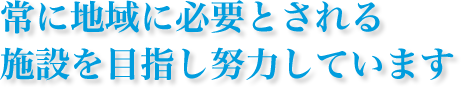常に地域に必要とされる
施設を目指し努力しています