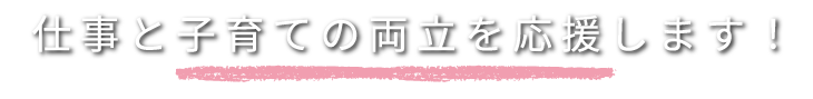 仕事と子育ての両立を応援します！